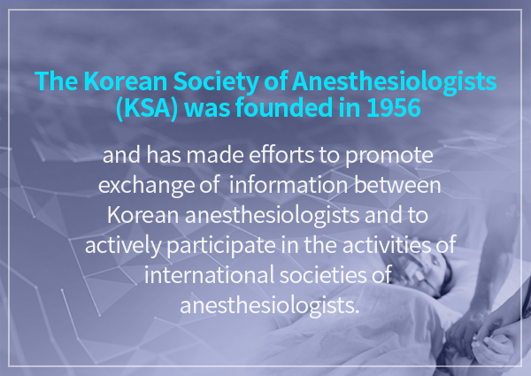 The Korean Society of Anesthesiologists (KSA) was founded in 1956 / and has made efforts to promote exchange of information between Korean anesthesiologists and to actively participate in the activities of international societies of anesthesiologists.